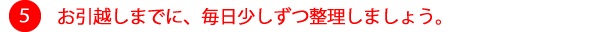 ⑤お引越しまでに、毎日少しずつ整理しましょう。